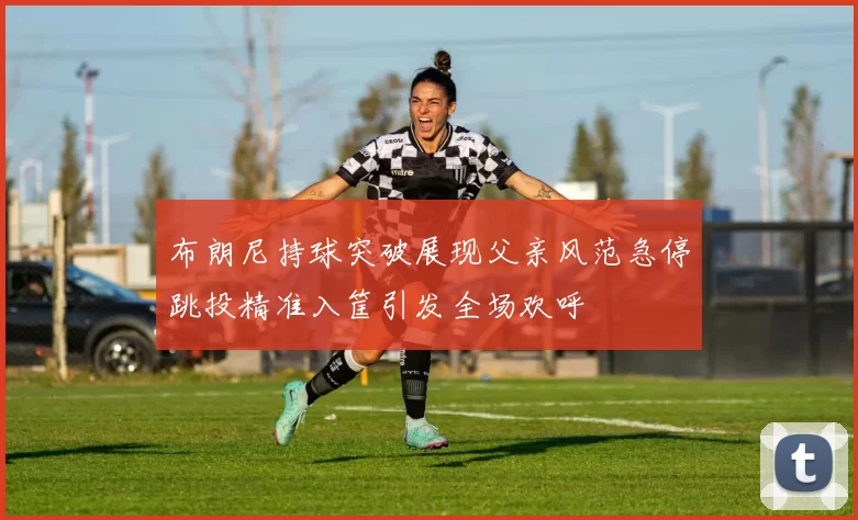 布朗尼持球突破展现父亲风范急停跳投精准入筐引发全场欢呼