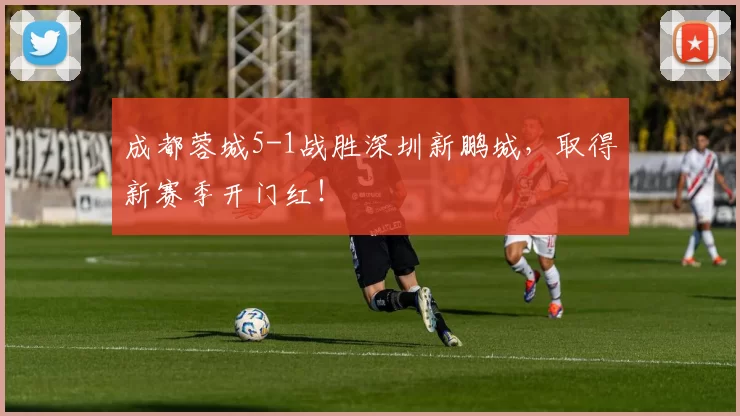 成都蓉城5-1战胜深圳新鹏城，取得新赛季开门红！