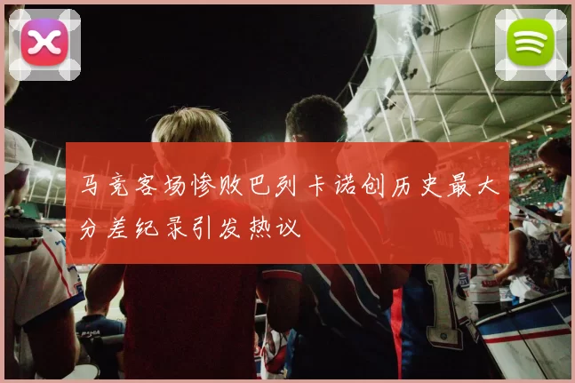 马竞客场惨败巴列卡诺创历史最大分差纪录引发热议