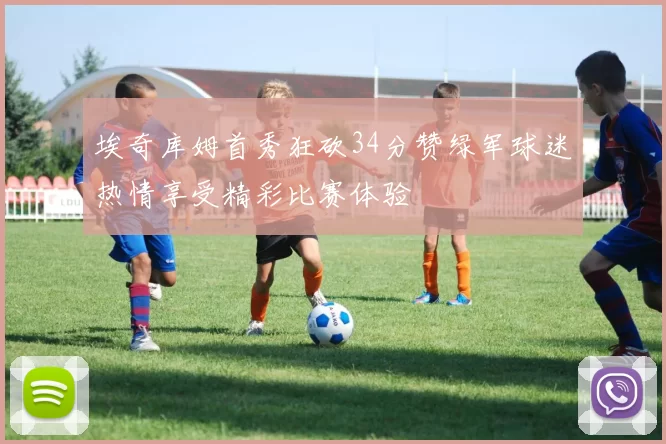 埃奇库姆首秀狂砍34分赞绿军球迷热情享受精彩比赛体验