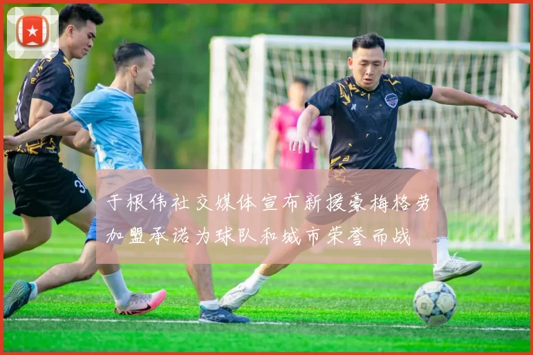 于根伟社交媒体宣布新援豪梅格劳加盟承诺为球队和城市荣誉而战