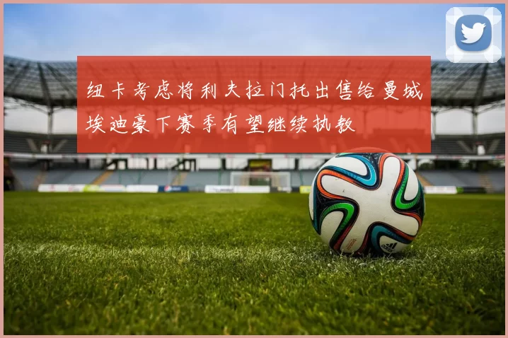纽卡考虑将利夫拉门托出售给曼城埃迪豪下赛季有望继续执教