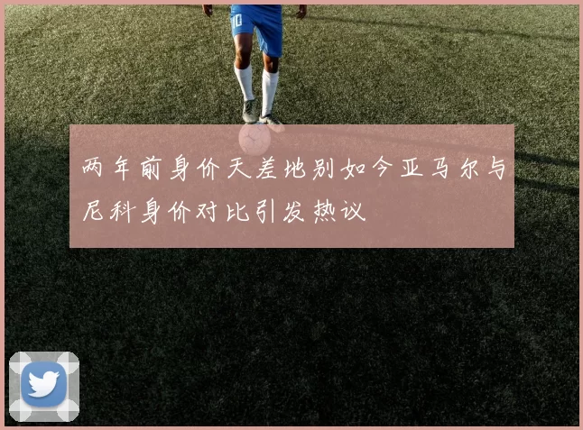 两年前身价天差地别如今亚马尔与尼科身价对比引发热议
