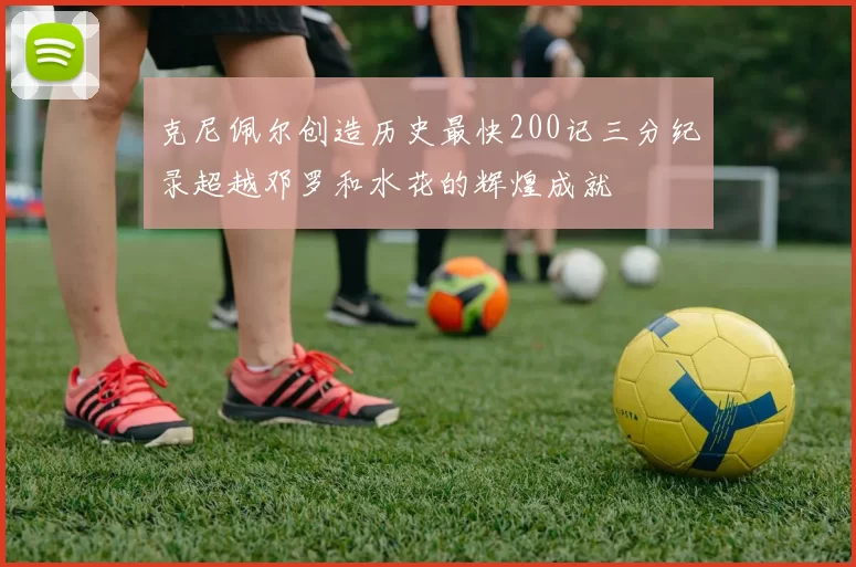 克尼佩尔创造历史最快200记三分纪录超越邓罗和水花的辉煌成就