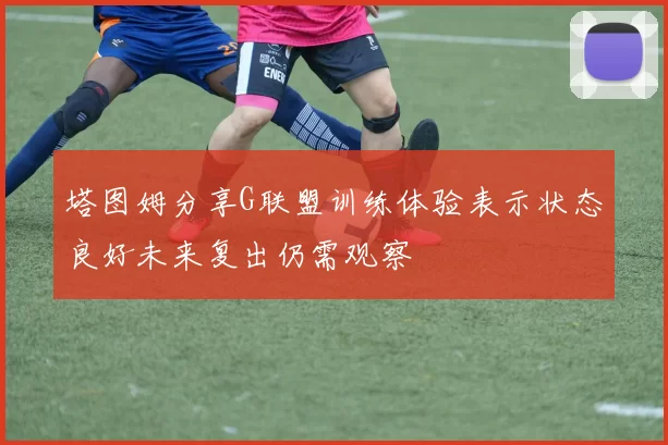 塔图姆分享G联盟训练体验表示状态良好未来复出仍需观察