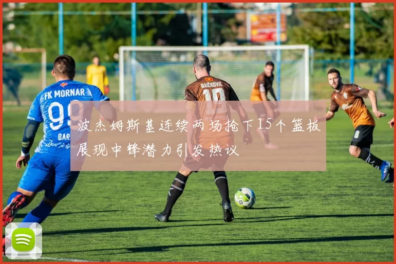 波杰姆斯基连续两场抢下15个篮板展现中锋潜力引发热议