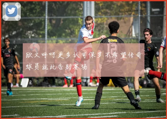 欧文呼吁更多认可保罗不希望传奇球员就此告别赛场