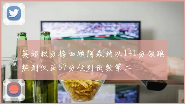 英超积分榜回顾阿森纳以141分领跑热刺仅获67分位列倒数第二