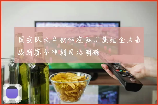 国安队大年初四在苏州集结全力备战新赛季冲刺目标明确