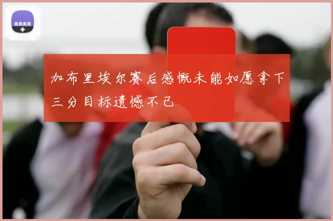 加布里埃尔赛后感慨未能如愿拿下三分目标遗憾不已