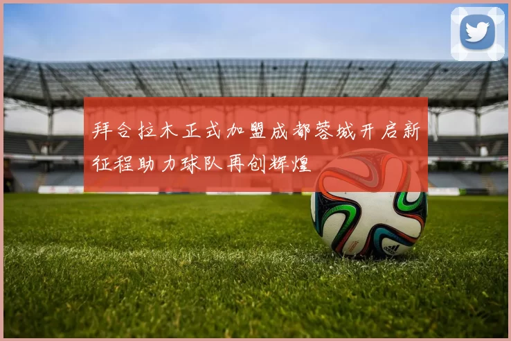 拜合拉木正式加盟成都蓉城开启新征程助力球队再创辉煌