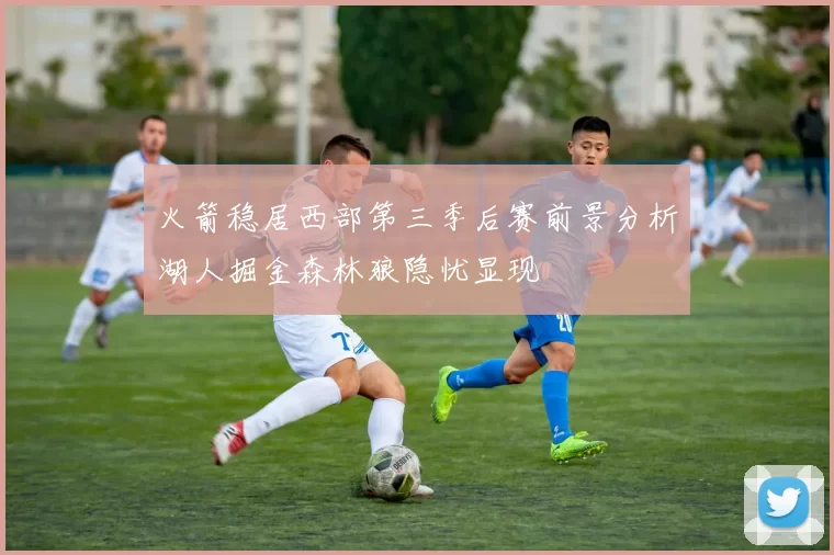 火箭稳居西部第三季后赛前景分析湖人掘金森林狼隐忧显现